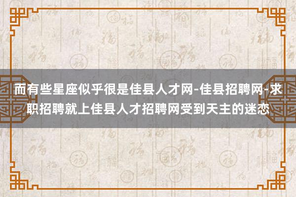 而有些星座似乎很是佳县人才网-佳县招聘网-求职招聘就上佳县人才招聘网受到天主的迷恋