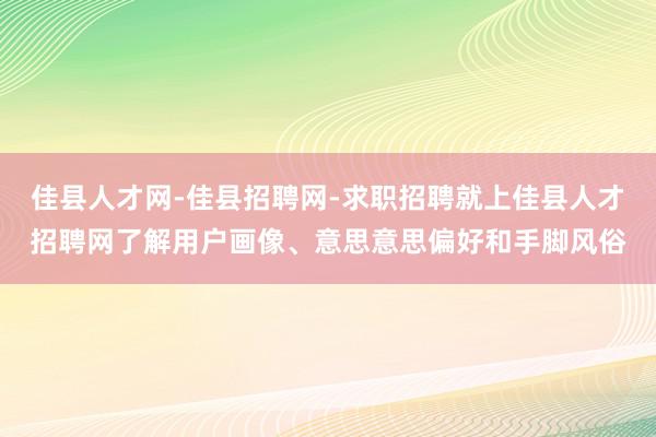 佳县人才网-佳县招聘网-求职招聘就上佳县人才招聘网了解用户画像、意思意思偏好和手脚风俗